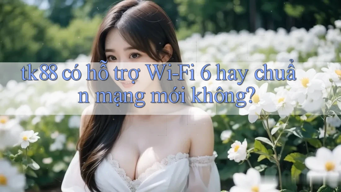 tk88 có hỗ trợ Wi-Fi 6 hay chuẩn mạng mới không?