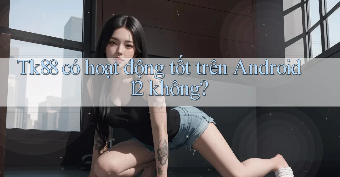 Tk88 có hoạt động tốt trên Android 12 không? Tk88 có hoạt động tốt trên Android 12 không?