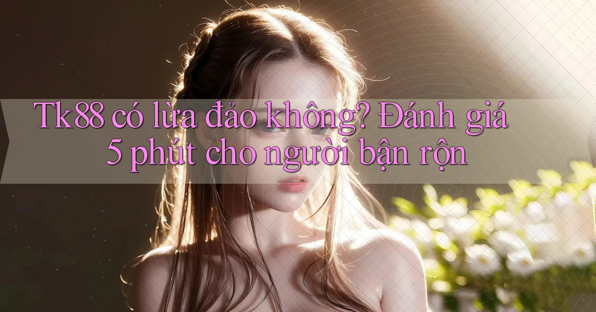 Tk88 có lừa đảo không đánh giá 5 phút cho người bận rộn