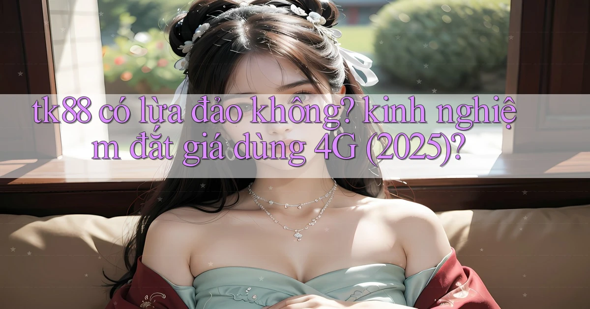 tk88 có lừa đảo không kinh nghiệm đắt giá dùng 4G (2025)
