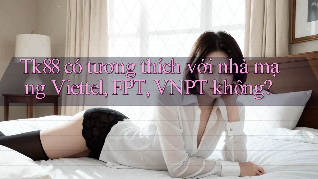 Tk88 có tương thích với nhà mạng Viettel, FPT, VNPT không? Tk88 có tương thích với nhà mạng Viettel, FPT, VNPT không?