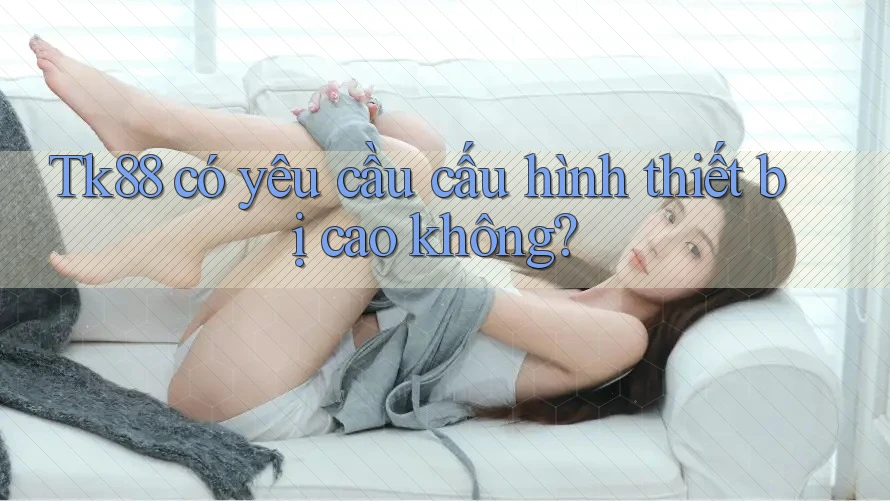 Tk88 có yêu cầu cấu hình thiết bị cao không? Tk88 có yêu cầu cấu hình thiết bị cao không?