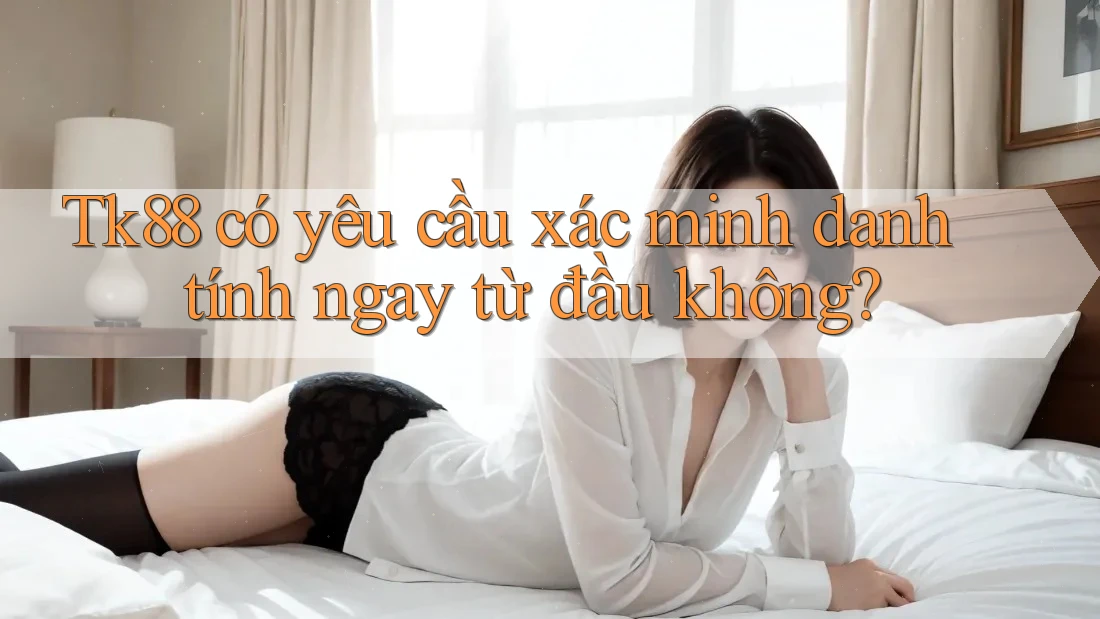 Tk88 có yêu cầu xác minh danh tính ngay từ đầu không?