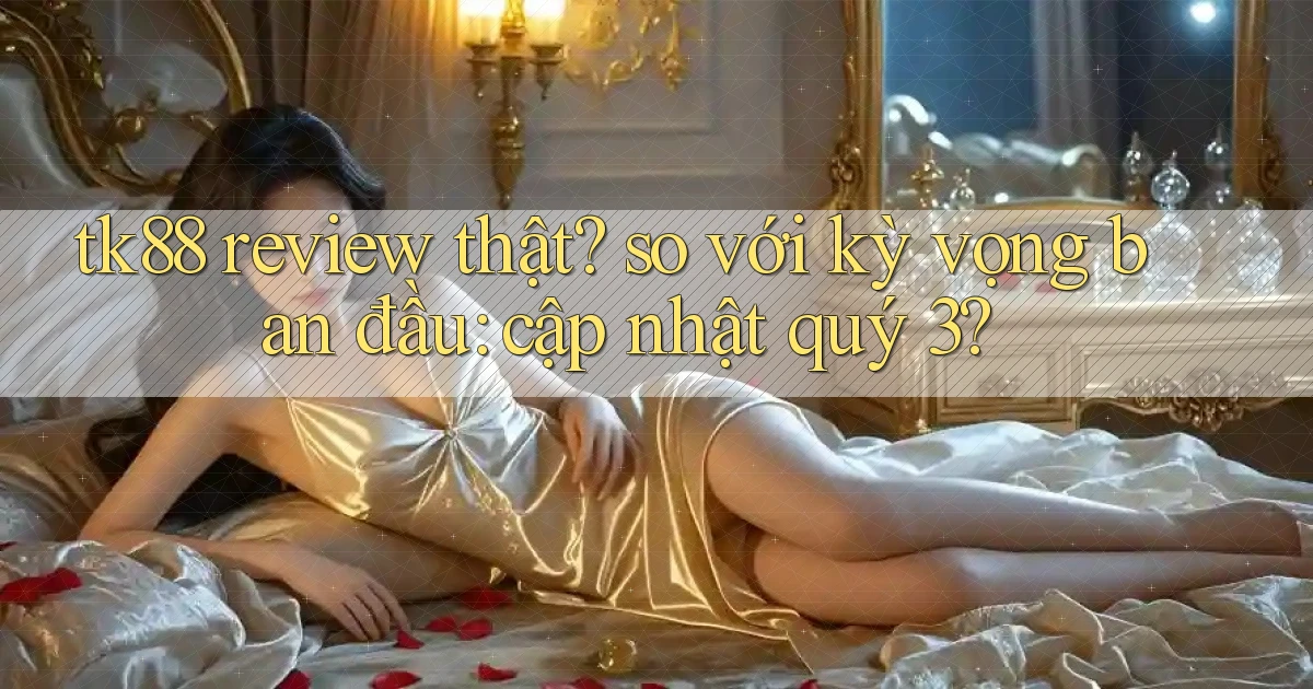 tk88 review thật so với kỳ vọng ban đầu cập nhật quý 3