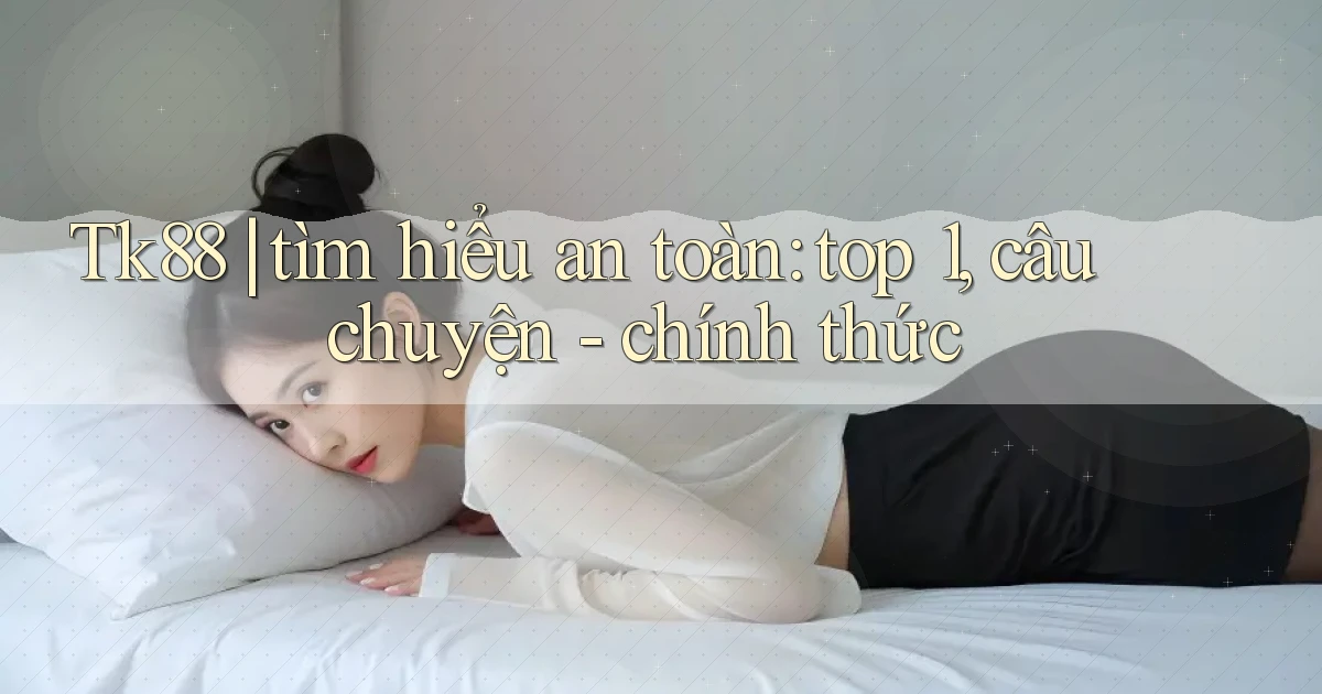 Tk88 tìm hiểu an toàn top 1, câu chuyện   chính thức