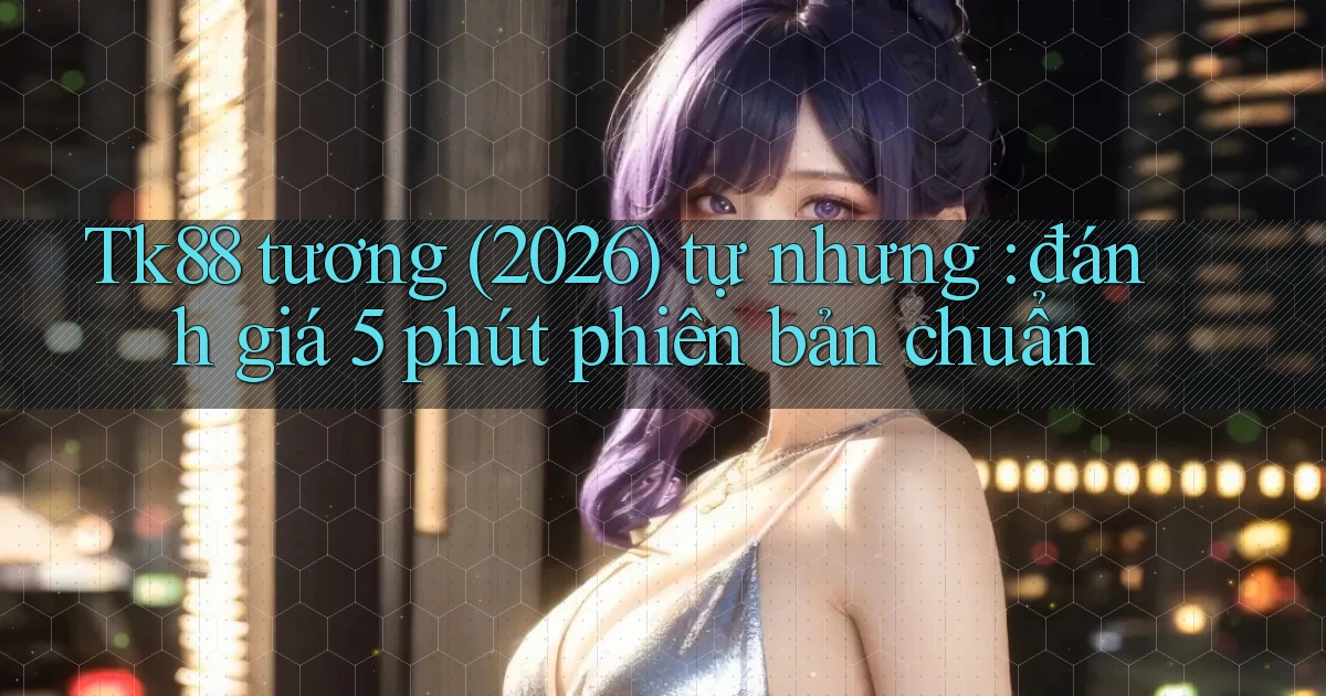 Tk88 tương (2026) tự nhưng đánh giá 5 phút phiên bản chuẩn