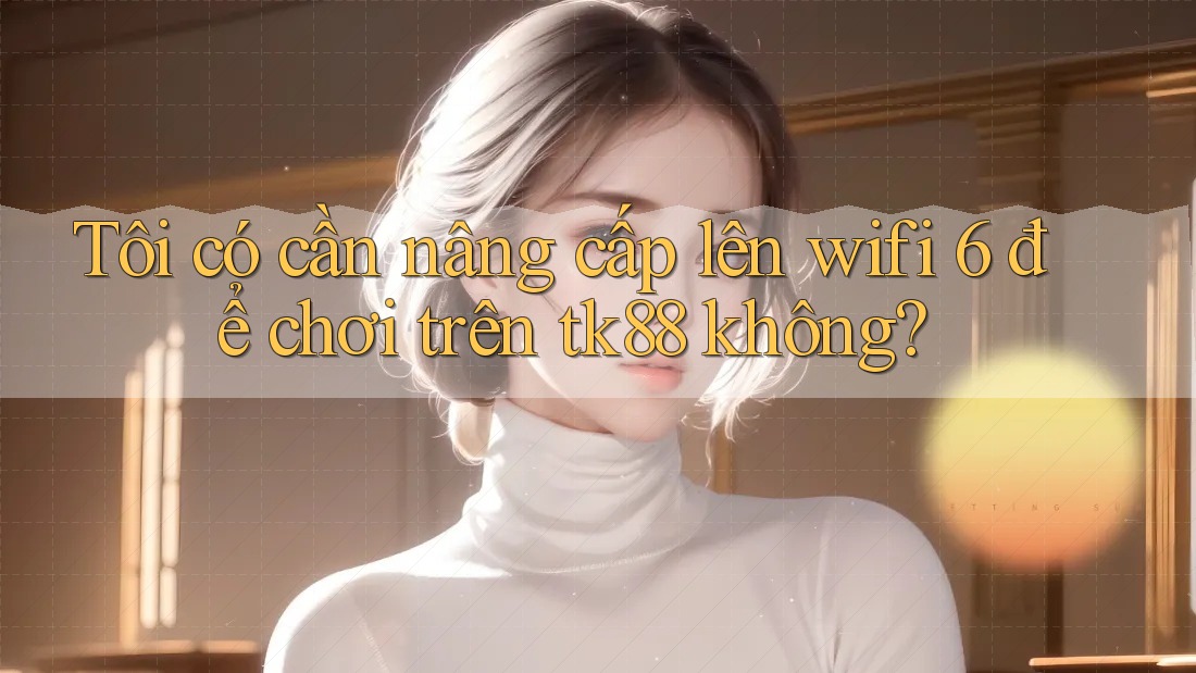 Tôi có cần nâng cấp lên wifi 6 để chơi trên tk88 không?