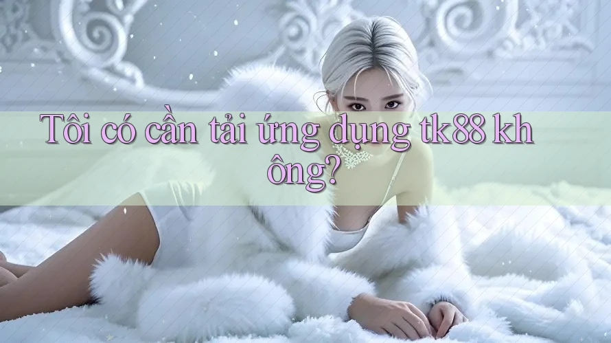 Tôi có cần tải ứng dụng tk88 không?