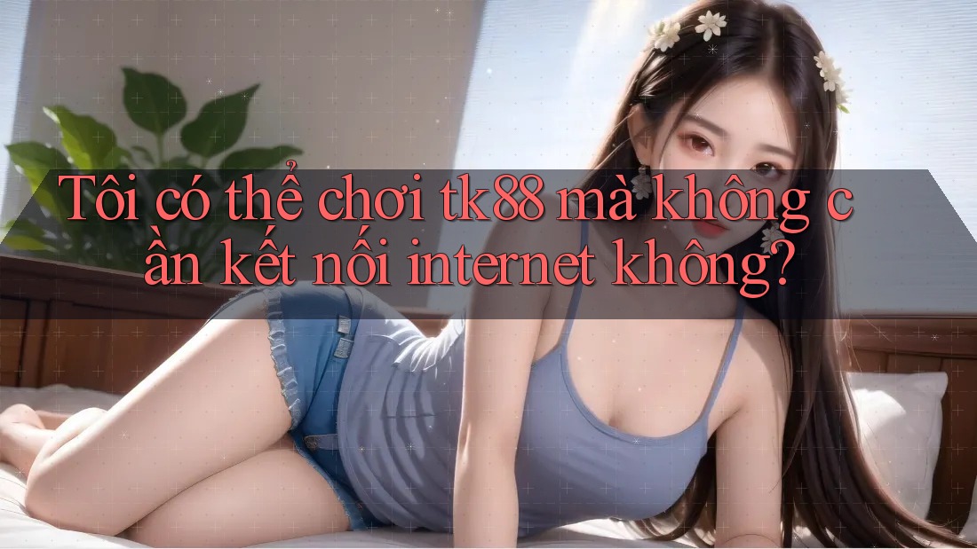 Tôi có thể chơi tk88 mà không cần kết nối internet không?