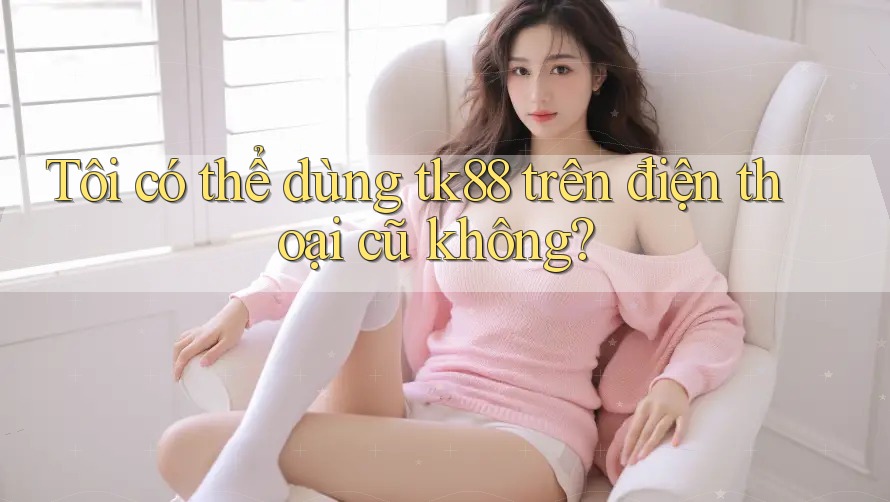 Tôi có thể dùng tk88 trên điện thoại cũ không? Tôi có thể dùng tk88 trên điện thoại cũ không?
