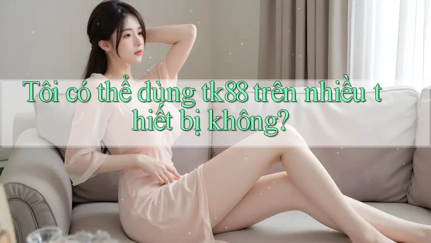 Tôi có thể dùng tk88 trên nhiều thiết bị không?