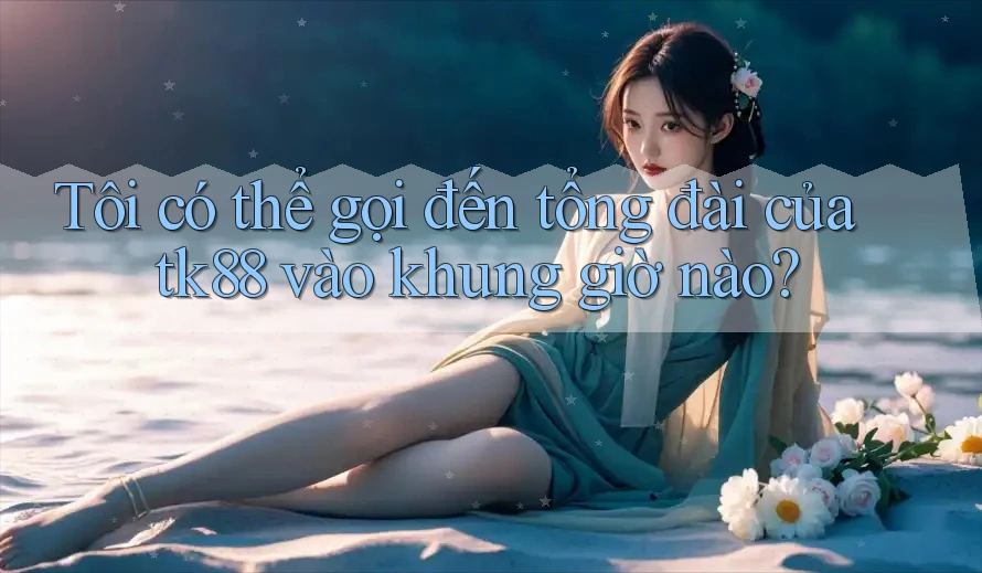 Tôi có thể gọi đến tổng đài của tk88 vào khung giờ nào?
