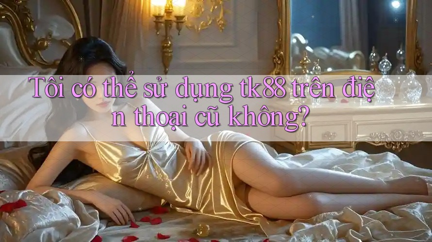 Tôi có thể sử dụng tk88 trên điện thoại cũ không? Tôi có thể sử dụng tk88 trên điện thoại cũ không?