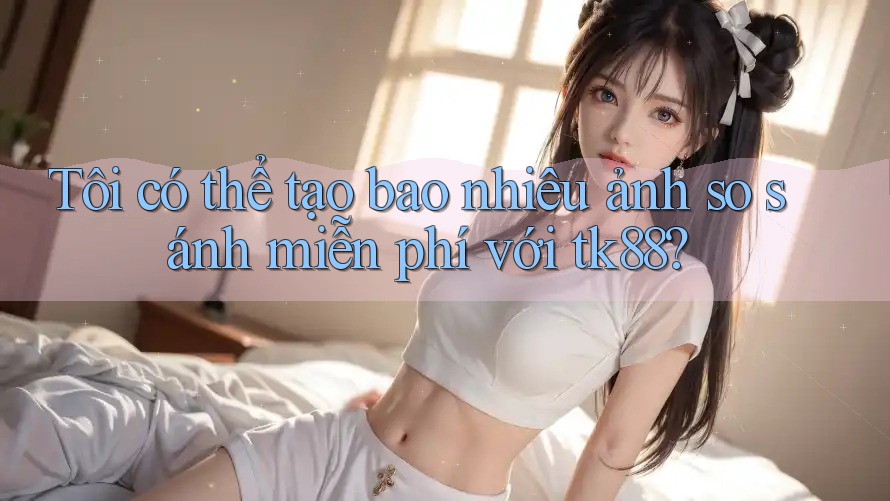 Tôi có thể tạo bao nhiêu ảnh so sánh miễn phí với tk88?