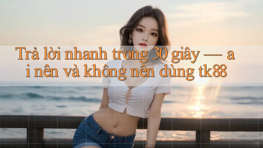 Trả lời nhanh trong 30 giây — ai nên và không nên dùng tk88