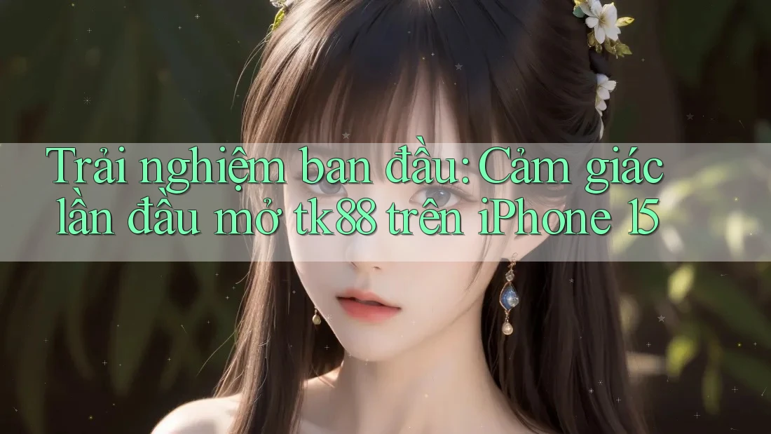 Trải nghiệm ban đầu: Cảm giác lần đầu mở tk88 trên iPhone 15
