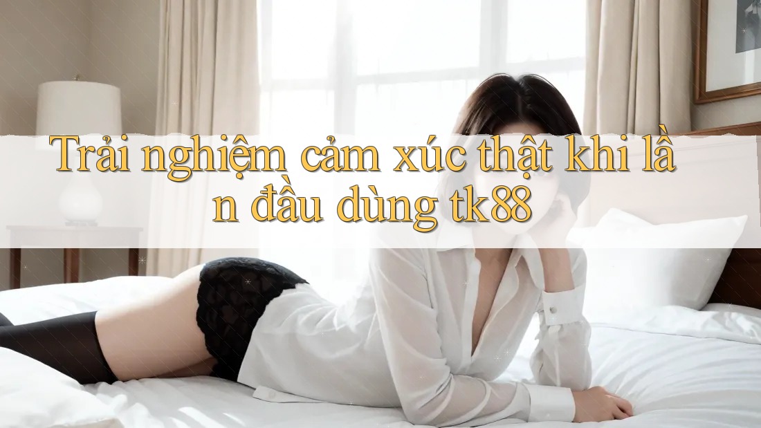 Trải nghiệm cảm xúc thật khi lần đầu dùng tk88 Trải nghiệm cảm xúc thật khi lần đầu dùng tk88