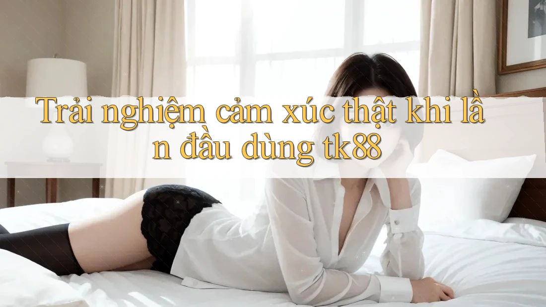 Trải nghiệm cảm xúc thật khi lần đầu dùng tk88 Trải nghiệm cảm xúc thật khi lần đầu dùng tk88