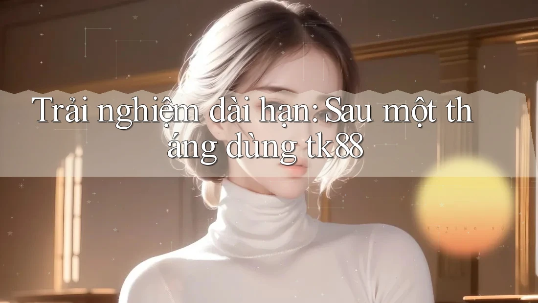 Trải nghiệm dài hạn: Sau một tháng dùng tk88 Trải nghiệm dài hạn: Sau một tháng dùng tk88