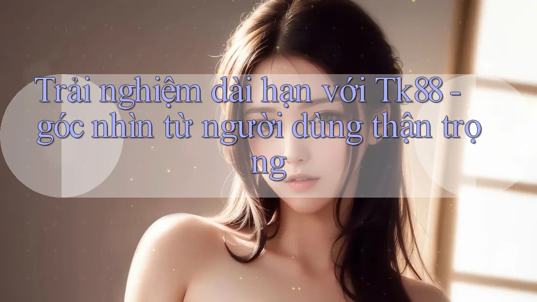 Trải nghiệm dài hạn với Tk88 - góc nhìn từ người dùng thận trọng