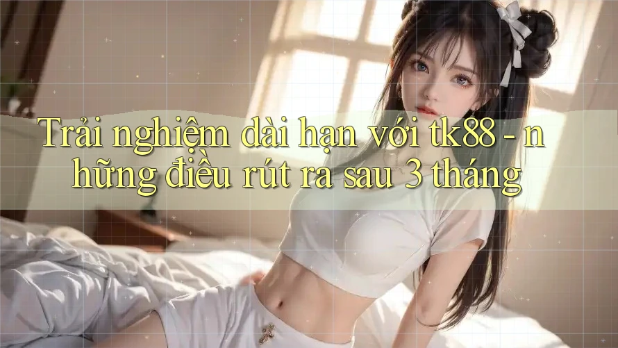 Trải nghiệm dài hạn với tk88 - những điều rút ra sau 3 tháng Trải nghiệm dài hạn với tk88 - những điều rút ra sau 3 tháng