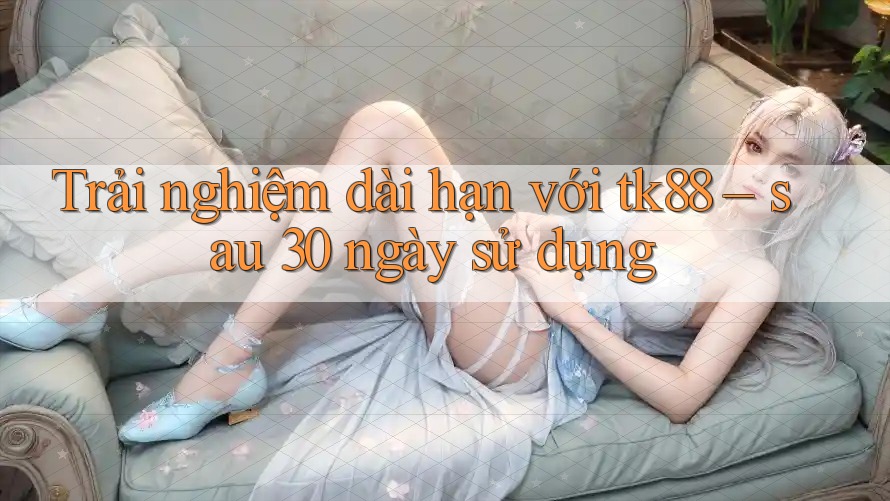 Trải nghiệm dài hạn với tk88 – sau 30 ngày sử dụng Trải nghiệm dài hạn với tk88 – sau 30 ngày sử dụng