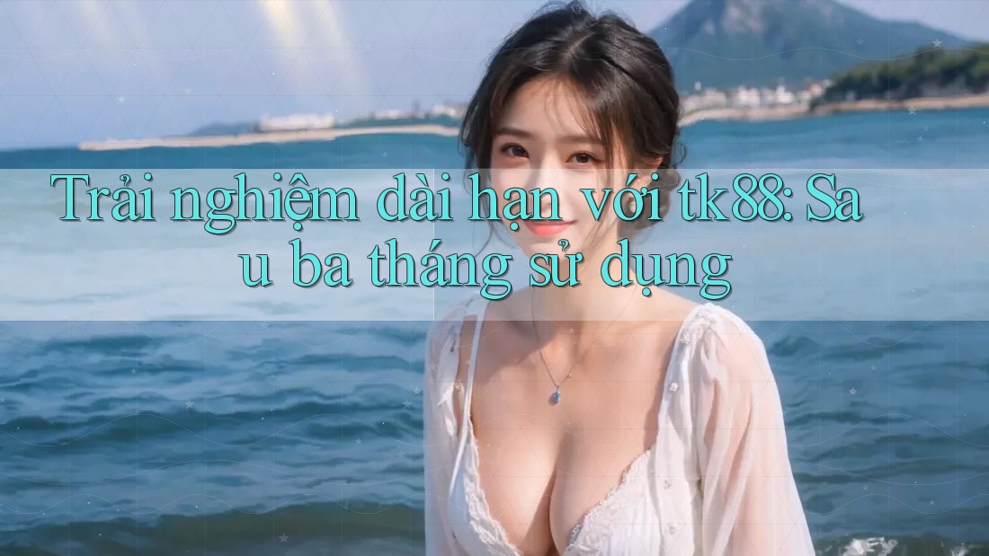 Trải nghiệm dài hạn với tk88: Sau ba tháng sử dụng Trải nghiệm dài hạn với tk88: Sau ba tháng sử dụng