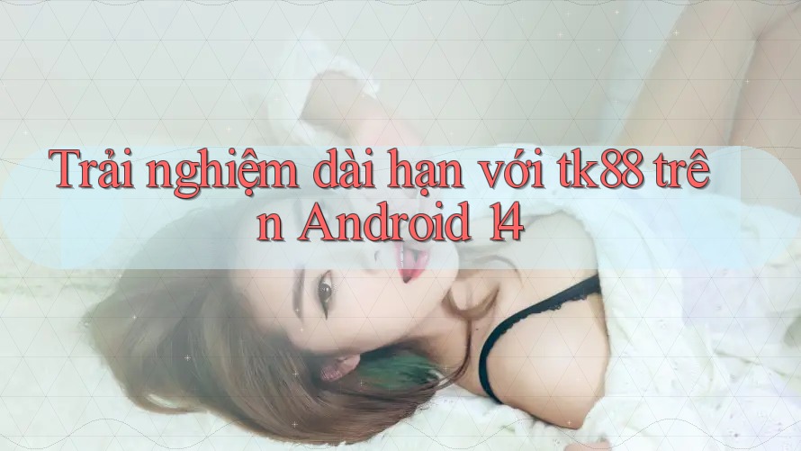 Trải nghiệm dài hạn với tk88 trên Android 14