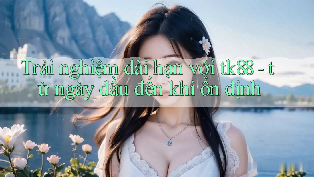 Trải nghiệm dài hạn với tk88 - từ ngày đầu đến khi ổn định