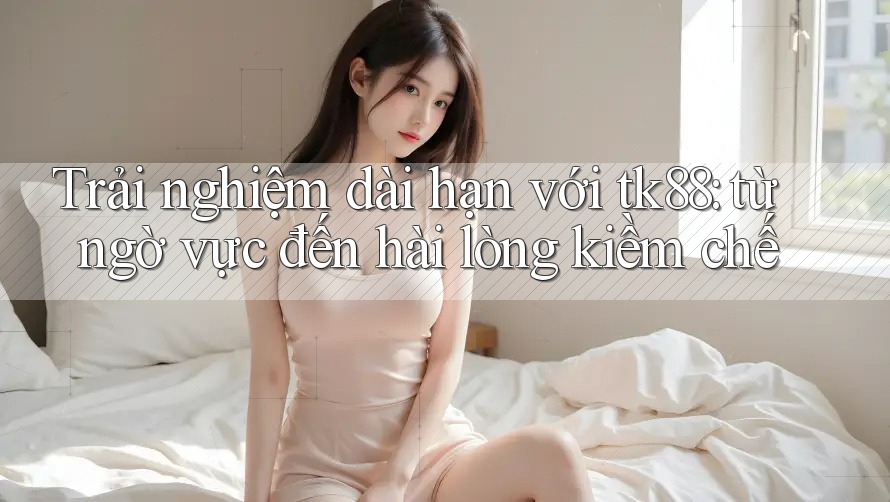 Trải nghiệm dài hạn với tk88: từ ngờ vực đến hài lòng kiềm chế Trải nghiệm dài hạn với tk88: từ ngờ vực đến hài lòng kiềm chế