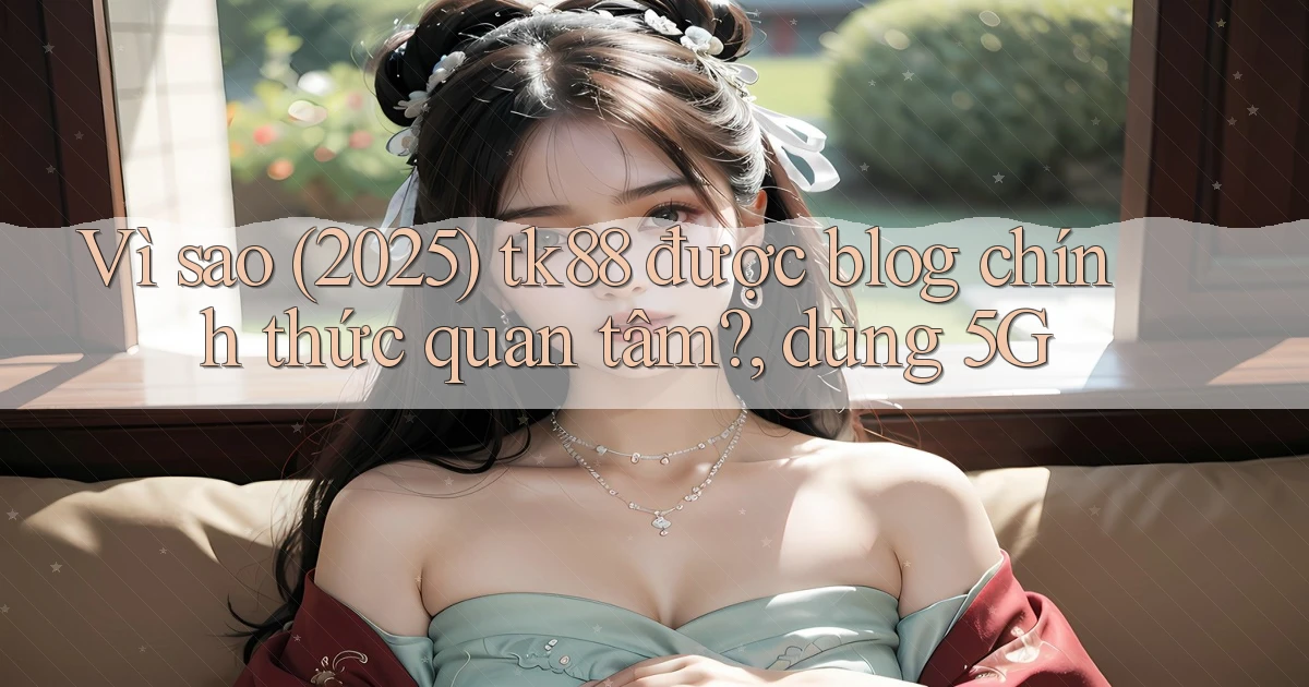 Vì sao (2025) tk88 được blog chính thức quan tâm, dùng 5G