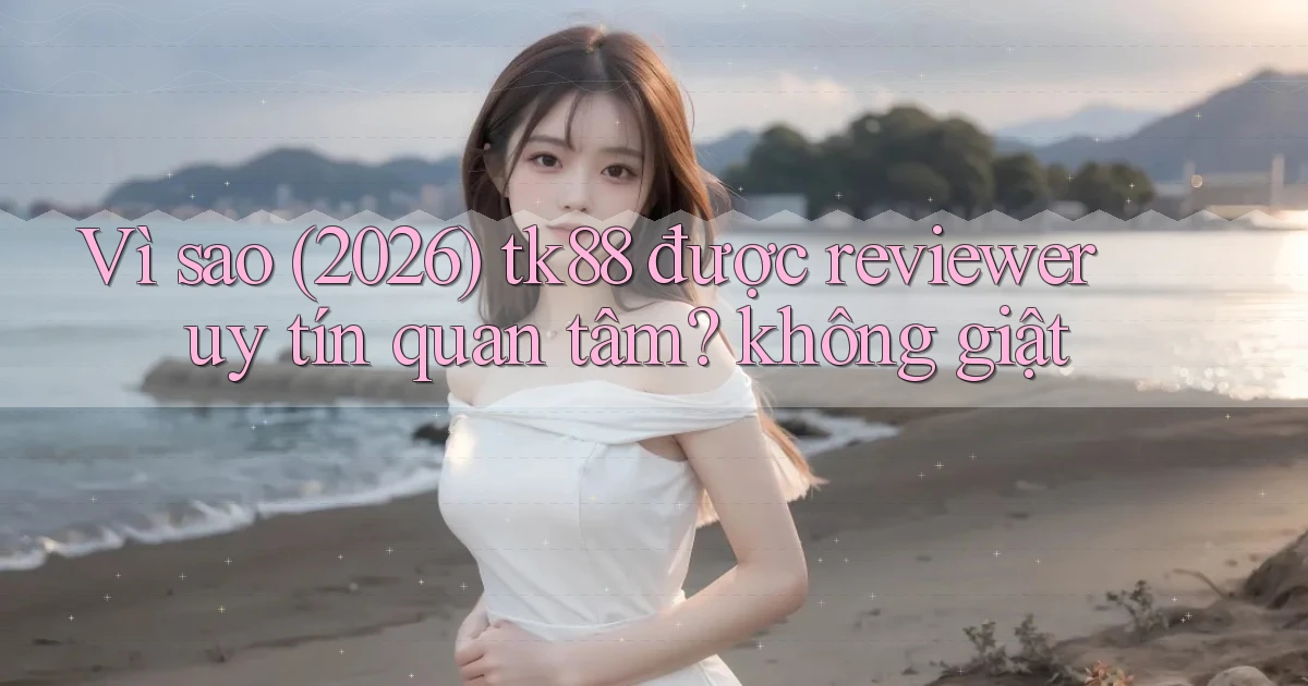 Vì sao (2026) tk88 được reviewer uy tín quan tâm không giật