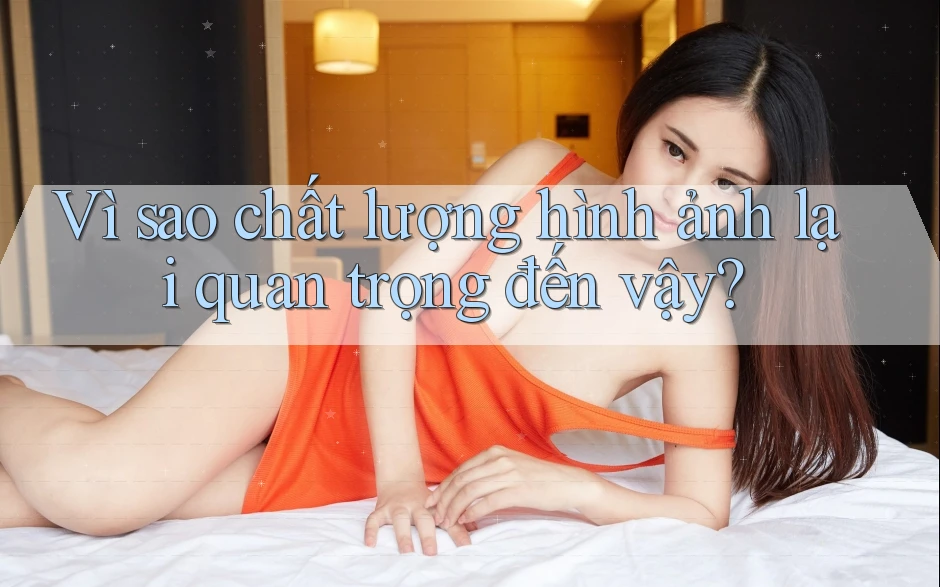 Vì Sao Chất Lượng Hình ảnh Lại Quan Trọng Đến Vậy? Vì Sao Chất Lượng Hình ảnh Lại Quan Trọng Đến Vậy?