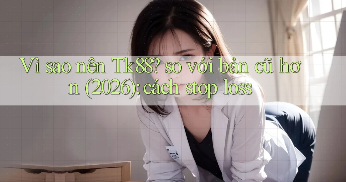 Vì sao nên Tk88 so với bản cũ hơn (2026) cách stop loss