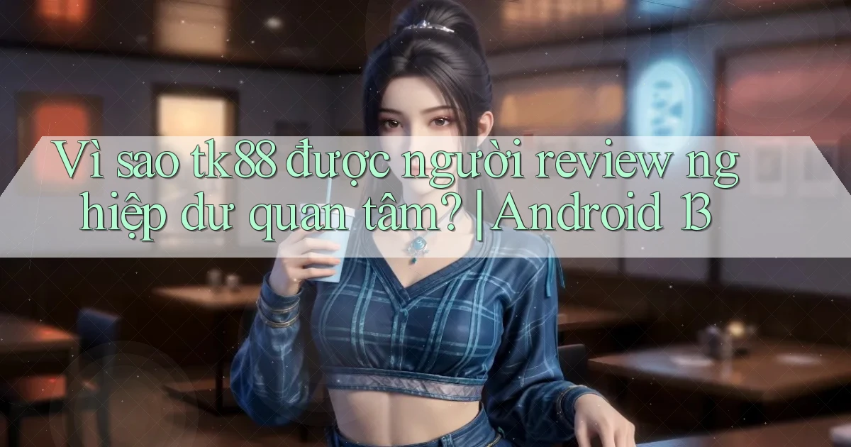 Vì sao tk88 được người review nghiệp dư quan tâm Android 13