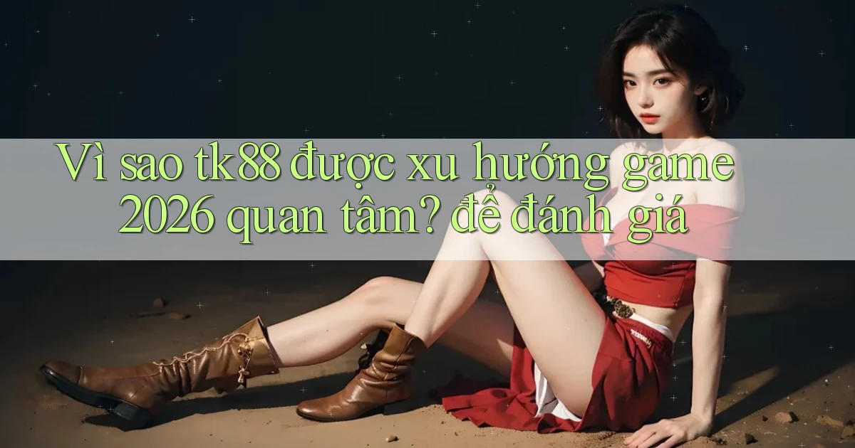 Vì sao tk88 được xu hướng game 2026 quan tâm để đánh giá