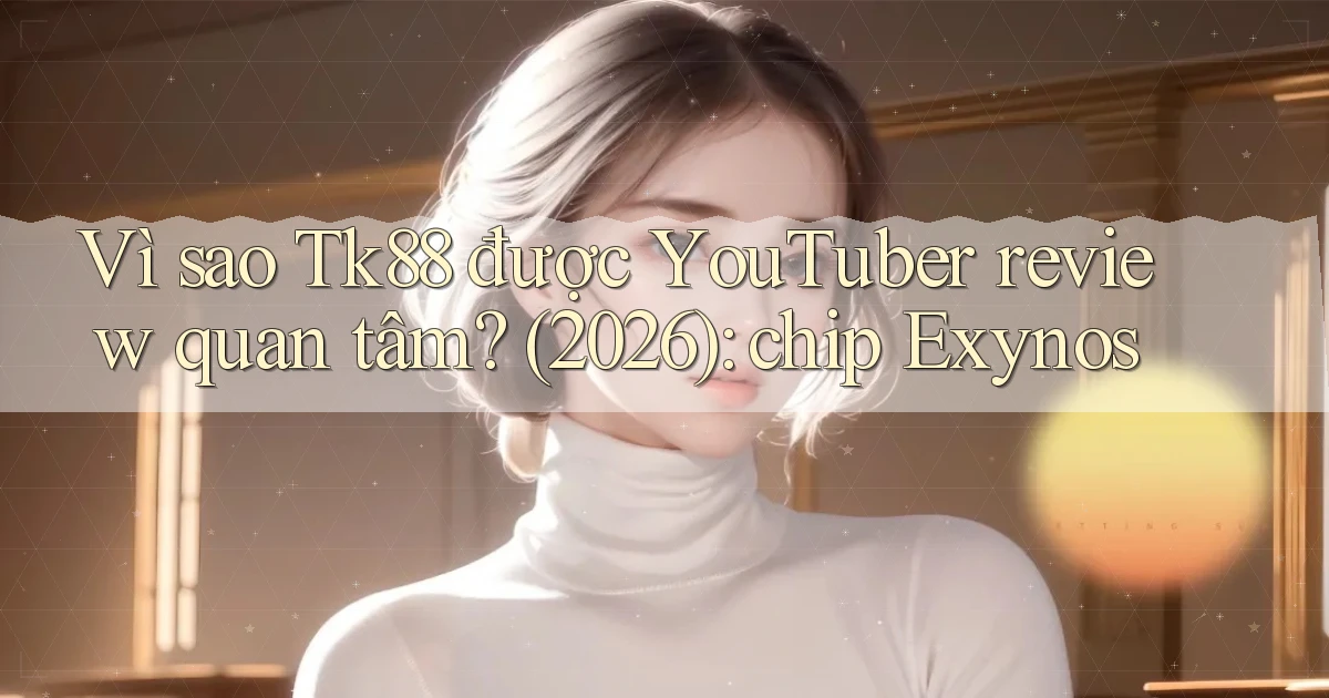 Vì sao Tk88 được YouTuber review quan tâm (2026) chip Exynos